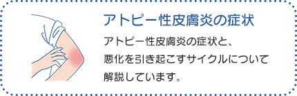 アトピー性皮膚炎の症状：アトピー性皮膚炎は、「皮膚バリア機能の低下」と「皮膚の炎症」と「かゆみ」が影響し合いながら、良くなったり悪くなったりをくり返す疾患です。