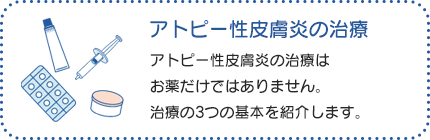 アトピー性皮膚炎の治療：アトピー性皮膚炎の治療は、「薬物療法」、「スキンケア」、「原因や、悪化させる因子への対策」の3点が基本になります。