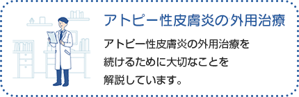 アトピー性皮膚炎の外用治療：アトピー性皮膚炎は、良くなったり悪くなったりをくり返す疾患です。治療を続けてアトピー性皮膚炎の症状が良くなっても、目に見えない炎症が皮膚の奥に残っていることがあります。