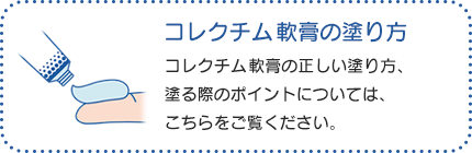 コレクチム軟膏の塗り方：コレクチム軟膏の正しい塗り方、塗る際のポイントについては、こちらをご覧ください。