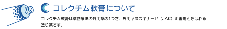 コレクチム 軟膏0.5％について：コレクチム軟膏は薬物療法の外用薬の1つで、外用ヤヌスキナーゼ（JAK）阻害剤と呼ばれる塗り薬です。